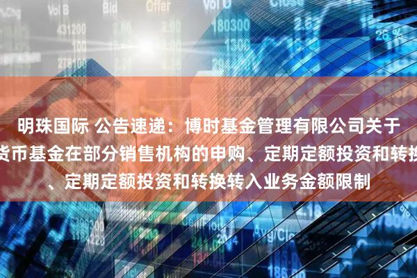 明珠国际 公告速递：博时基金管理有限公司关于调整旗下博时合晶货币基金在部分销售机构的申购、定期定额投资和转换转入业务金额限制